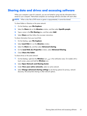 Page 61Sharing data and drives and accessing software
When your computer is part of a network, you are not limited to using only the information that is
stored on your computer. Networked computers can exchange software and data with each other.
NOTE:When a disc like a DVD movie or game is copy-protected, it cannot be shared.
To share folders or libraries on the same network:
1.On the Desktop, open File Explorer.
2.Select the Share tab on the Libraries window, and then select Specific people.
3.Type a name in...