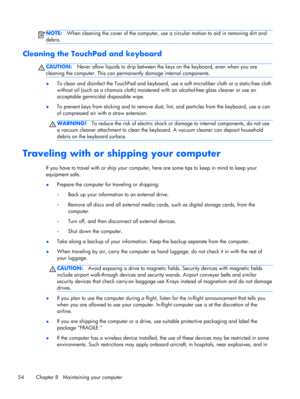 Page 64NOTE:When cleaning the cover of the computer, use a circular motion to aid in removing dirt and
debris.
Cleaning the TouchPad and keyboard
CAUTION:Never allow liquids to drip between the keys on the keyboard, even when you are
cleaning the computer. This can permanently damage internal components.
●To clean and disinfect the TouchPad and keyboard, use a soft microfiber cloth or a static-free cloth
without oil (such as a chamois cloth) moistened with an alcohol-free glass cleaner or use an
acceptable...
