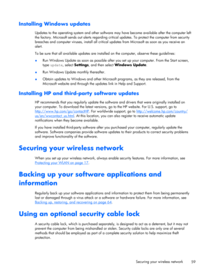 Page 69Installing Windows updates
Updates to the operating system and other software may have become available after the computer left
the factory. Microsoft sends out alerts regarding critical updates. To protect the computer from security
breaches and computer viruses, install all critical updates from Microsoft as soon as you receive an
alert.
To be sure that all available updates are installed on the computer, observe these guidelines:
●Run Windows Update as soon as possible after you set up your computer....