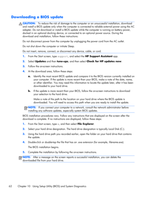 Page 72Downloading a BIOS update
CAUTION:To reduce the risk of damage to the computer or an unsuccessful installation, download
and install a BIOS update only when the computer is connected to reliable external power using the AC
adapter. Do not download or install a BIOS update while the computer is running on battery power,
docked in an optional docking device, or connected to an optional power source. During the
download and installation, follow these instructions:
Do not disconnect power from the computer...