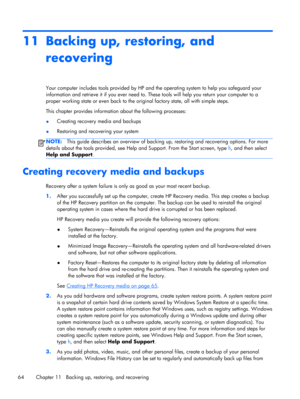 Page 7411 Backing up, restoring, and
recovering
Your computer includes tools provided by HP and the operating system to help you safeguard your
information and retrieve it if you ever need to. These tools will help you return your computer to a
proper working state or even back to the original factory state, all with simple steps.
This chapter provides information about the following processes:
●Creating recovery media and backups
●Restoring and recovering your system
NOTE:This guide describes an overview of...