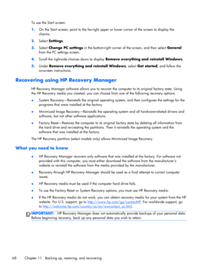 Page 78To use the Start screen:
1.On the Start screen, point to the far-right upper or lower corner of the screen to display the
charms.
2.Select Settings.
3.Select Change PC settings in the bottom-right corner of the screen, and then select General
from the PC settings screen.
4.Scroll the right-side choices down to display Remove everything and reinstall Windows.
5.Under Remove everything and reinstall Windows, select Get started, and follow the
on-screen instructions.
Recovering using HP Recovery Manager
HP...