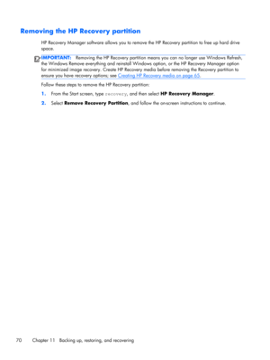 Page 80Removing the HP Recovery partition
HP Recovery Manager software allows you to remove the HP Recovery partition to free up hard drive
space.
IMPORTANT:Removing the HP Recovery partition means you can no longer use Windows Refresh,
the Windows Remove everything and reinstall Windows option, or the HP Recovery Manager option
for minimized image recovery. Create HP Recovery media before removing the Recovery partition to
ensure you have recovery options; see 
Creating HP Recovery media on page 65.
Follow...