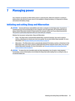 Page 357Managing power
Yourcomputercanoperateoneitherbatterypowerorexternalpower.WhenthecomputerisrunningonbatterypoweronlyandanACpowersourceisnotavailabletochargethebattery,itisimportanttomonitor
andconservethebatterycharge.
Initiating and exiting Sleep and Hibernation 
CAUTION:Severalwell-knownvulnerabilitiesexistwhenacomputerisintheSleepstate.Topreventan
unauthorizeduserfromaccessingdataonyourcomputer,evenencrypteddata,HPrecommendsthatyou...