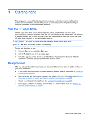 Page 131Starting right
This computer is a powerful tool designed to enhance your work and entertainment. Read this 
chapter to learn about best practices after you set up your computer, fun things to do with your 
computer, and where to find additional HP resources.
Visit the HP Apps Store
The HP Apps Store offers a wide choice of popular games, entertainment and music apps, 
productivity apps, and apps exclusive to HP that you can download to the Start screen. The selection 
is updated regularly and includes...