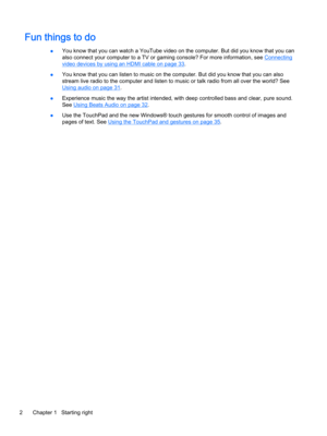 Page 14Fun things to do
●You know that you can watch a YouTube video on the computer. But did you know that you can 
also connect your computer to a TV or gaming console? For more information, see 
Connecting 
video devices by using an HDMI cable on page 33.
●You know that you can listen to music on the computer. But did you know that you can also 
stream live radio to the computer and listen to music or talk radio from all over the world? See 
Using audio on page 31.
●Experience music the way the artist...