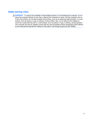 Page 3Safety warning notice
WARNING!To reduce the possibility of heat-related injuries or of overheating the computer, do not 
place the computer directly on your lap or obstruct the computer air vents. Use the computer only on 
a hard, flat surface. Do not allow another hard surface, such as an adjoining optional printer, or a soft 
surface, such as pillows or rugs or clothing, to block airflow. Also, do not allow the AC adapter to 
come into contact with the skin or a soft surface, such as pillows or rugs or...