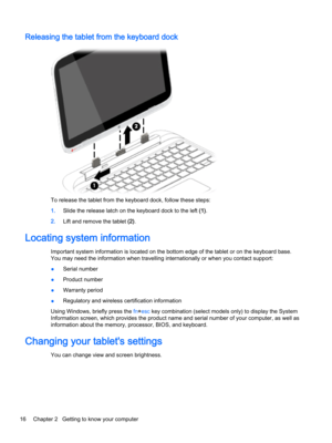 Page 28Releasing the tablet from the keyboard dock
To release the tablet from the keyboard dock, follow these steps:
1.Slide the release latch on the keyboard dock to the left (1).
2.Lift and remove the tablet (2).
Locating system information
Important system information is located on the bottom edge of the tablet or on the keyboard base. 
You may need the information when travelling internationally or when you contact support:
●Serial number
●Product number
●Warranty period
●Regulatory and wireless...