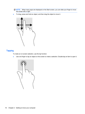 Page 30NOTE:When many apps are displayed on the Start screen, you can slide your finger to move 
the screen left or right.
●To drag, press and hold an object, and then drag the object to move it.
Tapping
To make an on-screen selection, use the tap function.
●Use one finger to tap an object on the screen to make a selection. Double-tap an item to open it.
18Chapter 2   Getting to know your computer  