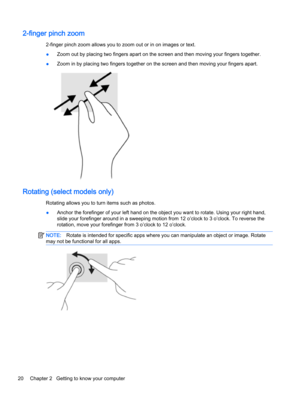 Page 322-finger pinch zoom
2-finger pinch zoom allows you to zoom out or in on images or text.
●Zoom out by placing two fingers apart on the screen and then moving your fingers together.
●Zoom in by placing two fingers together on the screen and then moving your fingers apart.
Rotating (select models only) 
Rotating allows you to turn items such as photos.
●Anchor the forefinger of your left hand on the object you want to rotate. Using your right hand, 
slide your forefinger around in a sweeping motion from 12...