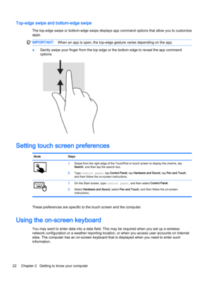 Page 34Top-edge swipe and bottom-edge swipe
The top-edge swipe or bottom-edge swipe displays app command options that allow you to customize apps.
IMPORTANT:When an app is open, the top-edge gesture varies depending on the app.
●Gently swipe your finger from the top edge or the bottom edge to reveal the app command 
options.
Setting touch screen preferences
ModeSteps1.Swipe from the right edge of the TouchPad or touch screen to display the charms, tap Search, and then tap the search box.
2.Type control panel,...