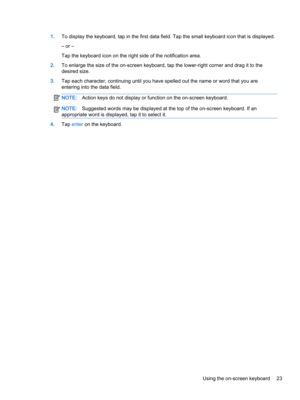 Page 351.To display the keyboard, tap in the first data field. Tap the small keyboard icon that is displayed.
– or –
Tap the keyboard icon on the right side of the notification area.
2.To enlarge the size of the on-screen keyboard, tap the lower-right corner and drag it to the 
desired size.
3.Tap each character, continuing until you have spelled out the name or word that you are 
entering into the data field.
NOTE:Action keys do not display or function on the on-screen keyboard.NOTE:Suggested words may be...