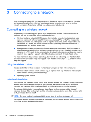 Page 363Connecting to a network
Your computer can travel with you wherever you go. But even at home, you can explore the globe 
and access information from millions of websites using your computer and a wired or wireless 
network connection. This chapter will help you get connected to that world.
Connecting to a wireless network
Wireless technology transfers data across radio waves instead of wires. Your computer may be 
equipped with one or more of the following wireless devices:
●Wireless local area network...