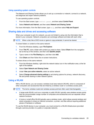 Page 37Using operating system controls
The Network and Sharing Center allows you to set up a connection or network, connect to a network, 
and diagnose and repair network problems.
To use operating system controls:
1.From the Start screen, type control panel, and then select Control Panel.
2.Select Network and Internet, and then select Network and Sharing Center.
For more information, from the Start screen, type help, and then select Help and Support.
Sharing data and drives and accessing software
When your...