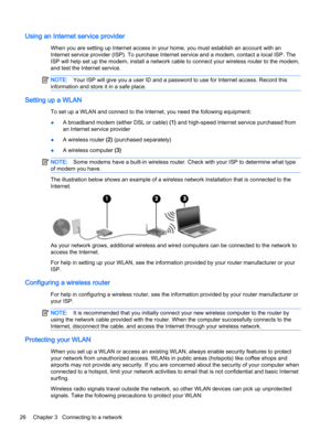 Page 38Using an Internet service provider
When you are setting up Internet access in your home, you must establish an account with an Internet service provider (ISP). To purchase Internet service and a modem, contact a local ISP. The 
ISP will help set up the modem, install a network cable to connect your wireless router to the modem, 
and test the Internet service.
NOTE:Your ISP will give you a user ID and a password to use for Internet access. Record this 
information and store it in a safe place.
Setting up...