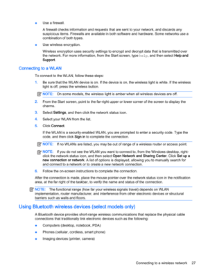 Page 39●Use a firewall.
A firewall checks information and requests that are sent to your network, and discards any 
suspicious items. Firewalls are available in both software and hardware. Some networks use a 
combination of both types.
●Use wireless encryption.
Wireless encryption uses security settings to encrypt and decrypt data that is transmitted over  the network. For more information, from the Start screen, type 
help, and then select Help and 
Support
.
Connecting to a WLAN
To connect to the WLAN,...
