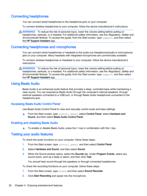 Page 44Connecting headphones
You can connect wired headphones to the headphone jack on your computer.
To connect wireless headphones to your computer, follow the device manufacturer's instructions.
WARNING!To reduce the risk of personal injury, lower the volume setting before putting on 
headphones, earbuds, or a headset. For additional safety information, see the 
Regulatory, Safety and 
Environmental Notices
. To access this guide, from the Start screen, type support, and then select 
the 
HP Support...