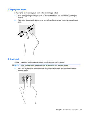 Page 492-finger pinch zoom
2-finger pinch zoom allows you to zoom out or in on images or text.
●Zoom out by placing two fingers apart on the TouchPad zone and then moving your fingers 
together.
●Zoom in by placing two fingers together on the TouchPad zone and then moving your fingers 
apart.
2-finger click
2-finger click allows you to make menu selections for an object on the screen.
NOTE:Using 2-finger click is the same action as using right-click with the mouse.
●Place two fingers on the TouchPad zone and...