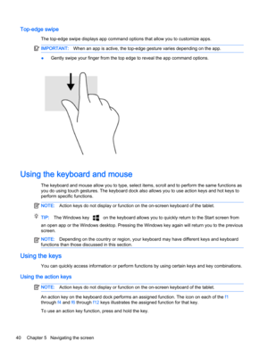 Page 52Top-edge swipe
The top-edge swipe displays app command options that allow you to customize apps.
IMPORTANT:When an app is active, the top-edge gesture varies depending on the app.
●Gently swipe your finger from the top edge to reveal the app command options.
Using the keyboard and mouse
The keyboard and mouse allow you to type, select items, scroll and to perform the same functions as 
you do using touch gestures. The keyboard dock also allows you to use action keys and hot keys to 
perform specific...