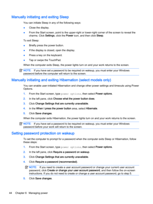 Page 56Manually initiating and exiting Sleep
You can initiate Sleep in any of the following ways:
●Close the display.
●From the Start screen, point to the upper-right or lower-right corner of the screen to reveal the 
charms. Click 
Settings, click the Power icon, and then click Sleep.
To exit Sleep:
●Briefly press the power button.
●If the display is closed, open the display.
●Press a key on the keyboard.
●Tap or swipe the TouchPad.
When the computer exits Sleep, the power lights turn on and your work returns...