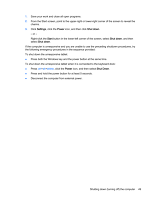 Page 611.Save your work and close all open programs.
2.From the Start screen, point to the upper-right or lower-right corner of the screen to reveal the charms.
3.Click Settings, click the Power icon, and then click Shut down.
– or –
Right-click the Start button in the lower-left corner of the screen, select Shut down, and then 
select 
Shut down.
If the computer is unresponsive and you are unable to use the preceding shutdown procedures, try 
the following emergency procedures in the sequence provided:
To shut...