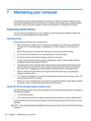 Page 627Maintaining your computer
It is important to perform regular maintenance to keep your computer in optimal condition by using 
tools like Disk Defragmenter and Disk Cleanup. This chapter also includes ways to update programs 
and drivers, steps to clean the computer, and tips for traveling with (or shipping) the computer.
Improving performance
You can improve the performance of your computer by performing regular maintenance tasks with 
tools such as Disk Defragmenter and Disk Cleanup.
Handling drives...