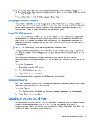 Page 63NOTE:A hard drive in a primary hard drive bay or a secondary hard drive bay is protected by HP 
3D DriveGuard. A hard drive installed in an optional docking device or connected to a USB port is not 
protected by HP 3D DriveGuard.
For more information, see the HP 3D DriveGuard software Help.
Identifying HP 3D DriveGuard status
The hard drive light on the computer changes color to show that the drive in a primary hard drive bay  and/or the drive in a secondary hard drive bay (select models only) is parked....
