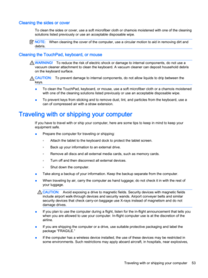 Page 65Cleaning the sides or cover
To clean the sides or cover, use a soft microfiber cloth or chamois moistened with one of the cleaning solutions listed previously or use an acceptable disposable wipe.
NOTE:When cleaning the cover of the computer, use a circular motion to aid in removing dirt and 
debris.
Cleaning the TouchPad, keyboard, or mouse
WARNING!To reduce the risk of electric shock or damage to internal components, do not use a 
vacuum cleaner attachment to clean the keyboard. A vacuum cleaner can...