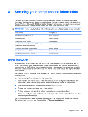 Page 678Securing your computer and information
Computer security is essential for protecting the confidentiality, integrity, and availability of your 
information. Standard security solutions provided by the Windows operating system, HP applications, 
the non-Windows Setup Utility (BIOS), and other third-party software can help protect your computer 
from a variety of risks, such as viruses, worms, and other types of malicious code.
IMPORTANT:Some security features listed in this chapter may not be available on...