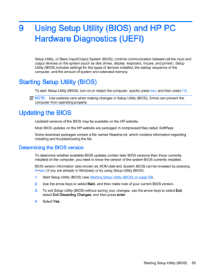 Page 719Using Setup Utility (BIOS) and HP PC Hardware Diagnostics (UEFI)
Setup Utility, or Basic Input/Output System (BIOS), controls communication between all the input and output devices on the system (such as disk drives, display, keyboard, mouse, and printer). Setup 
Utility (BIOS) includes settings for the types of devices installed, the startup sequence of the 
computer, and the amount of system and extended memory.
Starting Setup Utility (BIOS)
To start Setup Utility (BIOS), turn on or restart the...