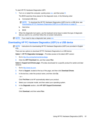 Page 73To start HP PC Hardware Diagnostics UEFI:
1.Turn on or restart the computer, quickly press esc, and then press f2.
The BIOS searches three places for the diagnostic tools, in the following order:
a.Connected USB drive
NOTE:To download the HP PC Hardware Diagnostics (UEFI) tool to a USB drive, see 
Downloading HP PC Hardware Diagnostics (UEFI) to a USB device on page 61.
b.Hard drive
c.BIOS
2.When the diagnostic tool opens, use the keyboard arrow keys to select the type of diagnostic 
test you want to...