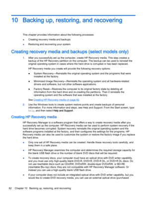 Page 7410Backing up, restoring, and recovering
This chapter provides information about the following processes:
●Creating recovery media and backups
●Restoring and recovering your system
Creating recovery media and backups (select models only)
1.After you successfully set up the computer, create HP Recovery media. This step creates a 
backup of the HP Recovery partition on the computer. The backup can be used to reinstall the 
original operating system in cases where the hard drive is corrupted or has been...