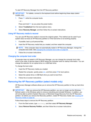 Page 77To start HP Recovery Manager from the HP Recovery partition:IMPORTANT:For tablets, connect to the keyboard dock before beginning these steps (select 
models only).
1.Press f11 while the computer boots.
– or –
Press and hold f11 as you press the power button.
2.Select Troubleshoot from the boot options menu.
3.Select Recovery Manager, and then follow the on-screen instructions.
Using HP Recovery media to recover
You can use HP Recovery media to recover the original system. This method can be used if your...