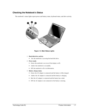 Page 13Technology Code ID)  Product Information  1-7 
Checking the Notebook’s Status 
The notebook’s status lights report power and battery status, keyboard status, and drive activity. 
  
 
Figure 1-4. Main Status Lights 
 
1. Hard disk drive activity. 
•  On: the notebook is accessing the hard disk drive. 
2. Power mode. 
• Green: the notebook is on (even if the display is off). 
• Amber: the notebook is on standby. 
• Off: the notebook is off or in hibernation. 
3. Battery charge status. 
• Green: the AC...