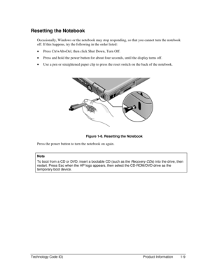 Page 15Technology Code ID)  Product Information  1-9 
Resetting the Notebook 
Occasionally, Windows or the notebook may stop responding, so that you cannot turn the notebook 
off. If this happens, try the following in the order listed: 
• Press Ctrl+Alt+Del, then click Shut Down, Turn Off. 
• Press and hold the power button for about four seconds, until the display turns off. 
• Use a pen or straightened paper clip to press the reset switch on the back of the notebook. 
  
 
  Figure 1-6. Resetting the Notebook...