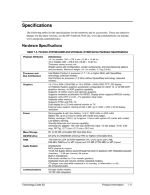 Page 17Technology Code ID)  Product Information  1-11 
Specifications 
The following tables list the specifications for the notebook and its accessories. These are subject to 
change: for the latest versions, see the HP Notebook Web site, www.hp.com/notebooks (in Europe: 
www.europe.hp.com/notebooks). 
Hardware Specifications 
Table 1-4. Pavilion zt10100/xz300 and Omnibook xt1500 Series Hardware Specifications 
Physical Attributes  Dimensions: 
14.1-in models: 330 × 278.3 mm (12.99 × 10.94 in). 
15-in models:...