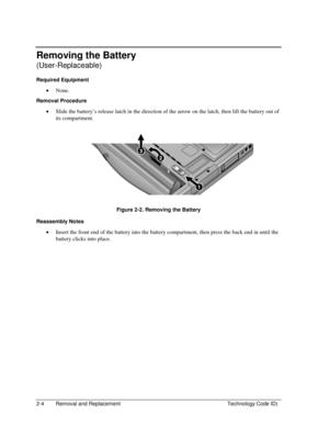 Page 262-4  Removal and Replacement  Technology Code ID) 
Removing the Battery 
(User-Replaceable) 
Required Equipment 
• None. 
Removal Procedure 
• Slide the battery’s release latch in the direction of the arrow on the latch, then lift the battery out of 
its compartment. 
 
Figure 2-2. Removing the Battery 
Reassembly Notes 
• Insert the front end of the battery into the battery compartment, then press the back end in until the 
battery clicks into place.  