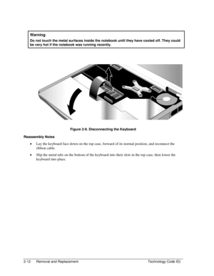 Page 342-12  Removal and Replacement  Technology Code ID) 
 
Warning 
Do not touch the metal surfaces inside the notebook until they have cooled off. They could 
be very hot if the notebook was running recently. 
 
  
 
 
Figure 2-9. Disconnecting the Keyboard 
Reassembly Notes 
• Lay the keyboard face down on the top case, forward of its normal position, and reconnect the 
ribbon cable. 
• Slip the metal tabs on the bottom of the keyboard into their slots in the top case, then lower the 
keyboard into place.  