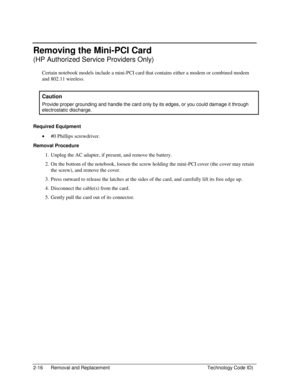 Page 382-16  Removal and Replacement  Technology Code ID) 
Removing the Mini-PCI Card 
(HP Authorized Service Providers Only) 
Certain notebook models include a mini-PCI card that contains either a modem or combined modem 
and 802.11 wireless. 
 
Caution 
Provide proper grounding and handle the card only by its edges, or you could damage it through 
electrostatic discharge. 
 
Required Equipment 
• #0 Phillips screwdriver. 
Removal Procedure 
1.  Unplug the AC adapter, if present, and remove the battery. 
2....