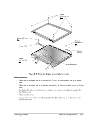 Page 43Technology Code ID)  Removal and Replacement  2-21 
  
 
 
Figure 2-16. Removing Display Assembly Components 
Reassembly Notes 
• Make sure the alignment hole in the inverter PCA fits over the corresponding post in the display 
case. 
• Make sure the alignment hole in the wireless antenna fits over the corresponding post in the display 
case. 
• Set the bezel in place on the display, then work your way around the bezel, firmly snapping the 
bezel latches shut. 
• The rounded screw co 
• vers go on the...