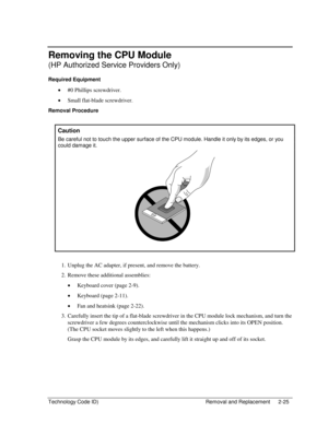 Page 47Technology Code ID)  Removal and Replacement  2-25 
Removing the CPU Module 
(HP Authorized Service Providers Only) 
Required Equipment 
• #0 Phillips screwdriver. 
• Small flat-blade screwdriver. 
Removal Procedure 
 
Caution 
Be careful not to touch the upper surface of the CPU module. Handle it only by its edges, or you 
could damage it. 
 
 
 
1.  Unplug the AC adapter, if present, and remove the battery.  
2.  Remove these additional assemblies: 
• Keyboard cover (page 2-9). 
• Keyboard (page 2-11)....