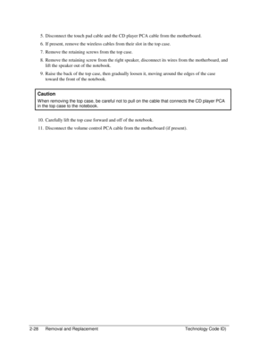 Page 502-28  Removal and Replacement  Technology Code ID) 
5.  Disconnect the touch pad cable and the CD player PCA cable from the motherboard. 
6.  If present, remove the wireless cables from their slot in the top case. 
7.  Remove the retaining screws from the top case. 
8.  Remove the retaining screw from the right speaker, disconnect its wires from the motherboard, and 
lift the speaker out of the notebook. 
9.  Raise the back of the top case, then gradually loosen it, moving around the edges of the case...