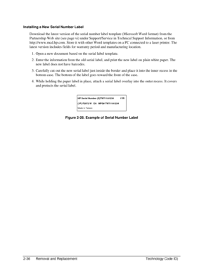 Page 582-36  Removal and Replacement  Technology Code ID) 
Installing a New Serial Number Label 
Download the latest version of the serial number label template (Microsoft Word format) from the 
Partnership Web site (see page vi) under Support/Service in Technical Support Information, or from 
http://www.mcd.hp.com. Store it with other Word templates on a PC connected to a laser printer. The 
latest version includes fields for warranty period and manufacturing location. 
1.  Open a new document based on the...