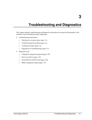 Page 63Technology Code ID)  Troubleshooting and Diagnostics  3-1 
3 
Troubleshooting and Diagnostics 
This chapter includes troubleshooting and diagnostic information for testing the functionality of the 
notebook, and for identifying faulty components: 
• Troubleshooting information 
…Checking for customer abuse (page 3-3). 
…Troubleshooting the problem (page 3-4). 
…Verifying the repair (page 3-4). 
…Suggestions for troubleshooting (page 3-5). 
• Diagnostic tools 
…e-DiagTools diagnostic program (page...