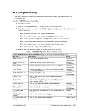 Page 89Technology Code ID)  Troubleshooting and Diagnostics  3-27 
BIOS Configuration Utility 
The BIOS configuration utility provides access to basic system settings. It is independent of the 
operating system. 
Running the BIOS configuration utility 
1.  Restart the notebook. 
2.  When the HP logo appears, press F2 to enter the BIOS configuration utility. 
3.  The pointing devices are not active in the BIOS configuration utility, so you will need to use the 
keyboard to navigate: 
• Press the left and right...