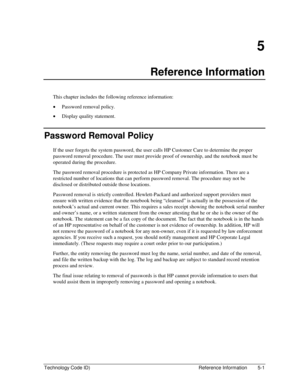 Page 95Technology Code ID)  Reference Information  5-1 
5 
Reference Information 
This chapter includes the following reference information: 
• Password removal policy. 
• Display quality statement. 
Password Removal Policy 
If the user forgets the system password, the user calls HP Customer Care to determine the proper 
password removal procedure. The user must provide proof of ownership, and the notebook must be 
operated during the procedure. 
The password removal procedure is protected as HP Company Private...