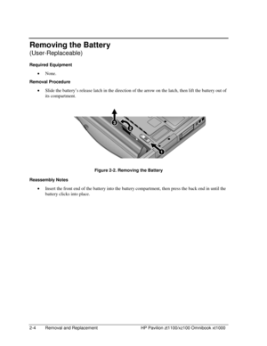 Page 262-4  Removal and Replacement  HP Pavilion zt1100/xz100 Omnibook xt1000 
Removing the Battery 
(User-Replaceable) 
Required Equipment 
• None. 
Removal Procedure 
• Slide the battery’s release latch in the direction of the arrow on the latch, then lift the battery out of 
its compartment. 
 
Figure 2-2. Removing the Battery 
Reassembly Notes 
• Insert the front end of the battery into the battery compartment, then press the back end in until the 
battery clicks into place.  