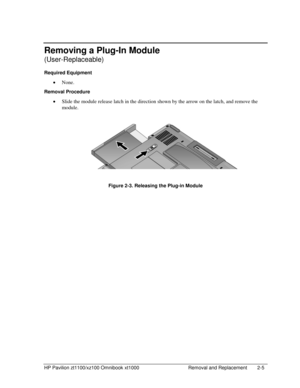 Page 27HP Pavilion zt1100/xz100 Omnibook xt1000  Removal and Replacement  2-5 
Removing a Plug-In Module 
(User-Replaceable) 
Required Equipment 
• None. 
Removal Procedure 
• Slide the module release latch in the direction shown by the arrow on the latch, and remove the 
module. 
  
 
 
 
Figure 2-3. Releasing the Plug-in Module  