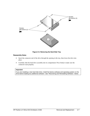 Page 29HP Pavilion zt1100/xz100 Omnibook xt1000  Removal and Replacement  2-7 
  
 
 
 
Figure 2-5. Removing the Hard Disk Tray 
Reassembly Notes 
• Insert the connector end of the drive through the opening in the tray, then lower the drive into 
place. 
• Carefully slide the hard drive assembly into its compartment. Press firmly to make sure the 
connector seats properly. 
 
Important 
If you are installing a new hard disk drive, install the factory software and operating system on the 
drive before loading...