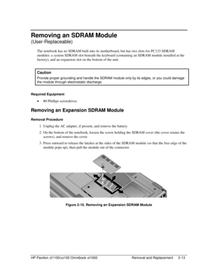 Page 35HP Pavilion zt1100/xz100 Omnibook xt1000  Removal and Replacement  2-13 
Removing an SDRAM Module  
(User-Replaceable) 
The notebook has no SDRAM built into its motherboard, but has two slots for PC133 SDRAM 
modules: a system SDRAM slot beneath the keyboard (containing an SDRAM module installed at the 
factory), and an expansion slot on the bottom of the unit. 
 
Caution 
Provide proper grounding and handle the SDRAM module only by its edges, or you could damage 
the module through electrostatic...